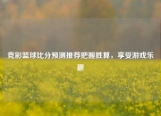 竞彩篮球比分预测推荐把握胜算，享受游戏乐趣