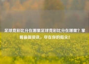 足球竞彩比分在哪里足球竞彩比分在哪里？掌握最新资讯，尽在你的指尖！