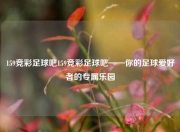 159竞彩足球吧159竞彩足球吧——你的足球爱好者的专属乐园