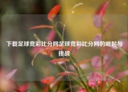 下载足球竞彩比分网足球竞彩比分网的崛起与挑战