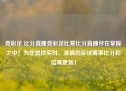 竞彩足 比分直播竞彩足比赛比分直播尽在掌握之中！为您提供实时、准确的足球赛事比分和结果更新！