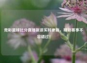 竞彩篮球比分直播新浪实时更新，精彩赛事不容错过！