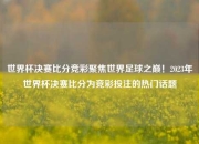 世界杯决赛比分竞彩聚焦世界足球之巅！2023年世界杯决赛比分为竞彩投注的热门话题