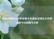 竞彩足球比分开奖结果今天竞彩足球比分开奖结果今日回顾与分析