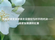 竞彩足球北京单场北京国安与对手的对决——一场紧张刺激的比赛