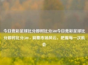 今日竞彩足球比分即时比分500今日竞彩足球比分即时比分500 - 洞察市场风云，把握每一次机会