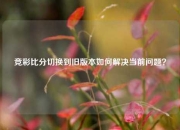 竞彩比分切换到旧版本如何解决当前问题？