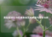 竞彩篮球比分结果查询实时更新与详尽分析