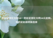 竞彩足球比分网500一竞彩足球比分网500元起购，你的足彩游戏新选择