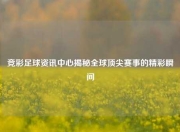 竞彩足球资讯中心揭秘全球顶尖赛事的精彩瞬间