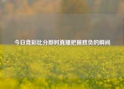 今日竞彩比分即时直播把握胜负的瞬间