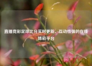 直播竞彩足球比分实时更新、互动性强的在线博彩平台