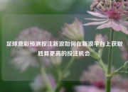 足球竞彩预测投注新浪如何在新浪平台上获取胜算更高的投注机会