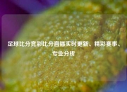 足球比分竞彩比分直播实时更新、精彩赛事、专业分析