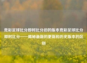 竞彩足球比分即时比分旧的版本竞彩足球比分即时比分——揭秘最新的更新和历史版本的区别