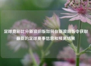 足球竞彩比分新浪旧版如何在新浪旧版中获取最新的足球赛事信息和预测结果