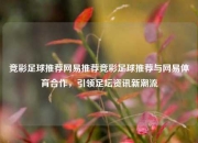 竞彩足球推荐网易推荐竞彩足球推荐与网易体育合作，引领足坛资讯新潮流