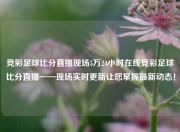 竞彩足球比分直播现场5万24小时在线竞彩足球比分直播——现场实时更新让您掌握最新动态！