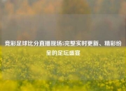 竞彩足球比分直播现场5完整实时更新、精彩纷呈的足坛盛宴