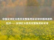 中国足球比分首页完整版竞彩足球中国球迷的狂欢——足球比分首页完整版竞彩足球