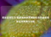 竞彩足球比分 澳客澳洲体育博彩巨头的最新竞彩足球预测与分析