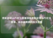 竞彩足球500万比分直播顶级竞彩足球500万比分直播，给你最刺激的投注体验