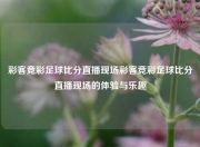 彩客竞彩足球比分直播现场彩客竞彩足球比分直播现场的体验与乐趣