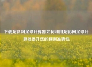 下载竞彩网足球计算器如何利用竞彩网足球计算器提升您的预测准确性