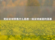 竞彩足球停售什么意思一场足球盛宴的落幕