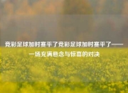 竞彩足球加时赛平了竞彩足球加时赛平了——一场充满悬念与惊喜的对决