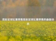竞彩足球比赛停售竞彩足球比赛停售的最新动态