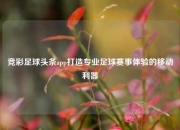 竞彩足球头条app打造专业足球赛事体验的移动利器