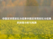 中国足球竞彩比分结果中国足球竞彩比分结果的深度分析与预测