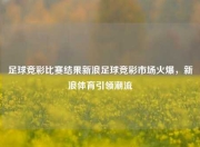 足球竞彩比赛结果新浪足球竞彩市场火爆，新浪体育引领潮流