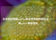 足球竞彩网瞬ga68*me焕足球竞彩网新玩法——瞬ga68me焕新登场