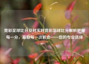 竞彩足球比分及时实时竞彩足球比分解析把握每一分，赢取每一次机会——您的专业选择