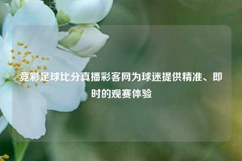 竞彩足球比分真播彩客网为球迷提供精准、即时的观赛体验