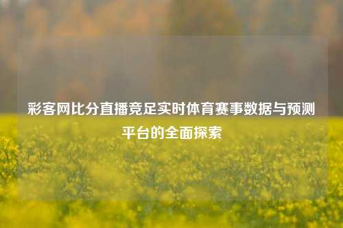 彩客网比分直播竞足实时体育赛事数据与预测平台的全面探索