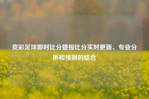 竞彩足球即时比分捷报比分实时更新、专业分析和预测的结合