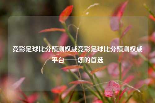 竞彩足球比分预测权威竞彩足球比分预测权威平台——您的首选