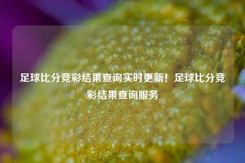 足球比分竞彩结果查询实时更新！足球比分竞彩结果查询服务