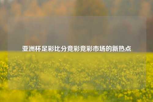 亚洲杯足彩比分竞彩竞彩市场的新热点