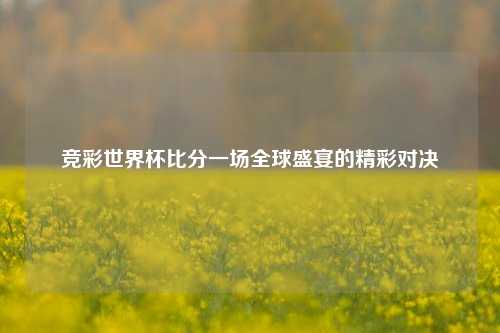 竞彩世界杯比分一场全球盛宴的精彩对决