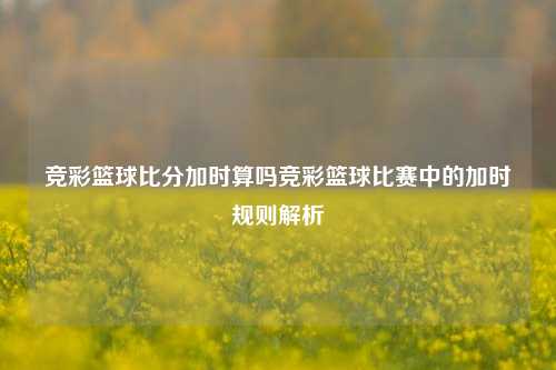 竞彩篮球比分加时算吗竞彩篮球比赛中的加时规则解析
