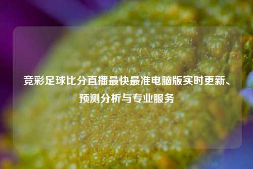 竞彩足球比分直播最快最准电脑版实时更新、预测分析与专业服务
