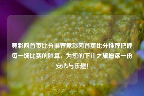 竞彩网首页比分推荐竞彩网首页比分推荐把握每一场比赛的胜算，为您的下注之旅增添一份安心与乐趣！