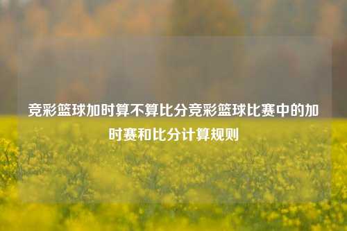 竞彩篮球加时算不算比分竞彩篮球比赛中的加时赛和比分计算规则