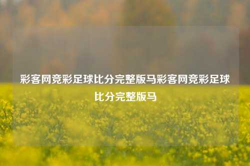 彩客网竞彩足球比分完整版马彩客网竞彩足球比分完整版马