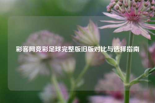 彩客网竞彩足球完整版旧版对比与选择指南