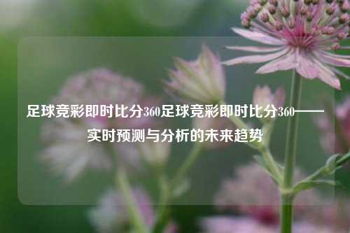 足球竞彩即时比分360足球竞彩即时比分360——实时预测与分析的未来趋势